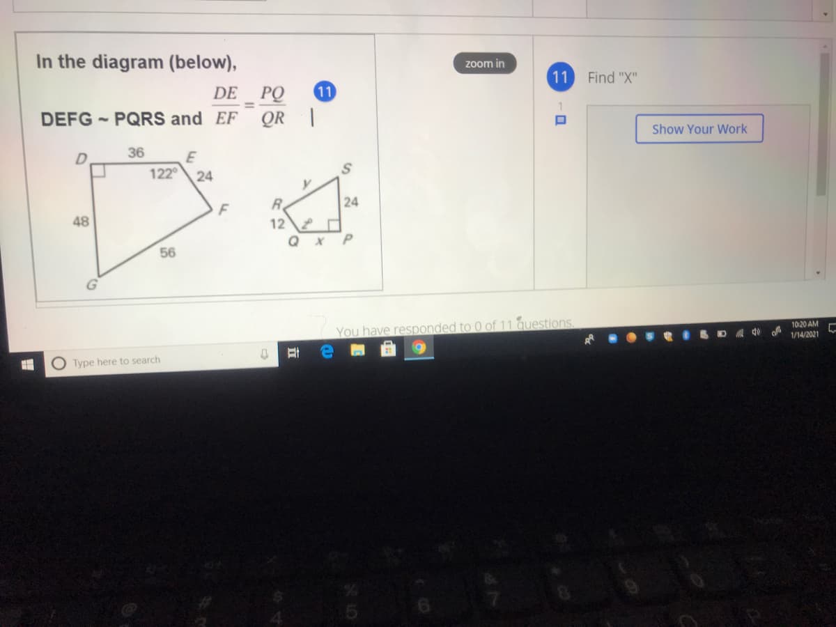 In the diagram (below),
zoom in
11
Find "X"
DE PQ
11
DEFG - PQRS and EF
QR |
Show Your Work
36
E
122°
24
R.
24
48
12
56
You have responded to 0 of 11 questions.
10:20 AM
1/14/2021
O Type here to search
24
