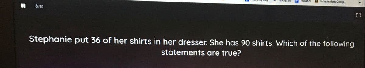 Espanol
Independent Group.
>>
I 8/10
Stephanie put 36 of her shirts in her dresser. She has 90 shirts. Which of the following
statements are true?
