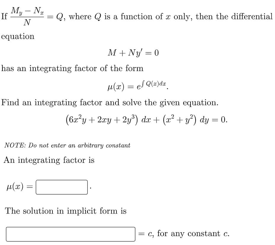 My - Nx
N
If
=
Q, where is a function of x only, then the differential
equation
M + Ny' = 0
has an integrating factor of the form
μ(x) = el Q(x)dx
Find an integrating factor and solve the given equation.
(6x²y + 2xy + 2y³) dx + (x² + y²) dy = 0.
NOTE: Do not enter an arbitrary constant
An integrating factor is
μ(α)
=
The solution in implicit form is
= c, for any constant c.