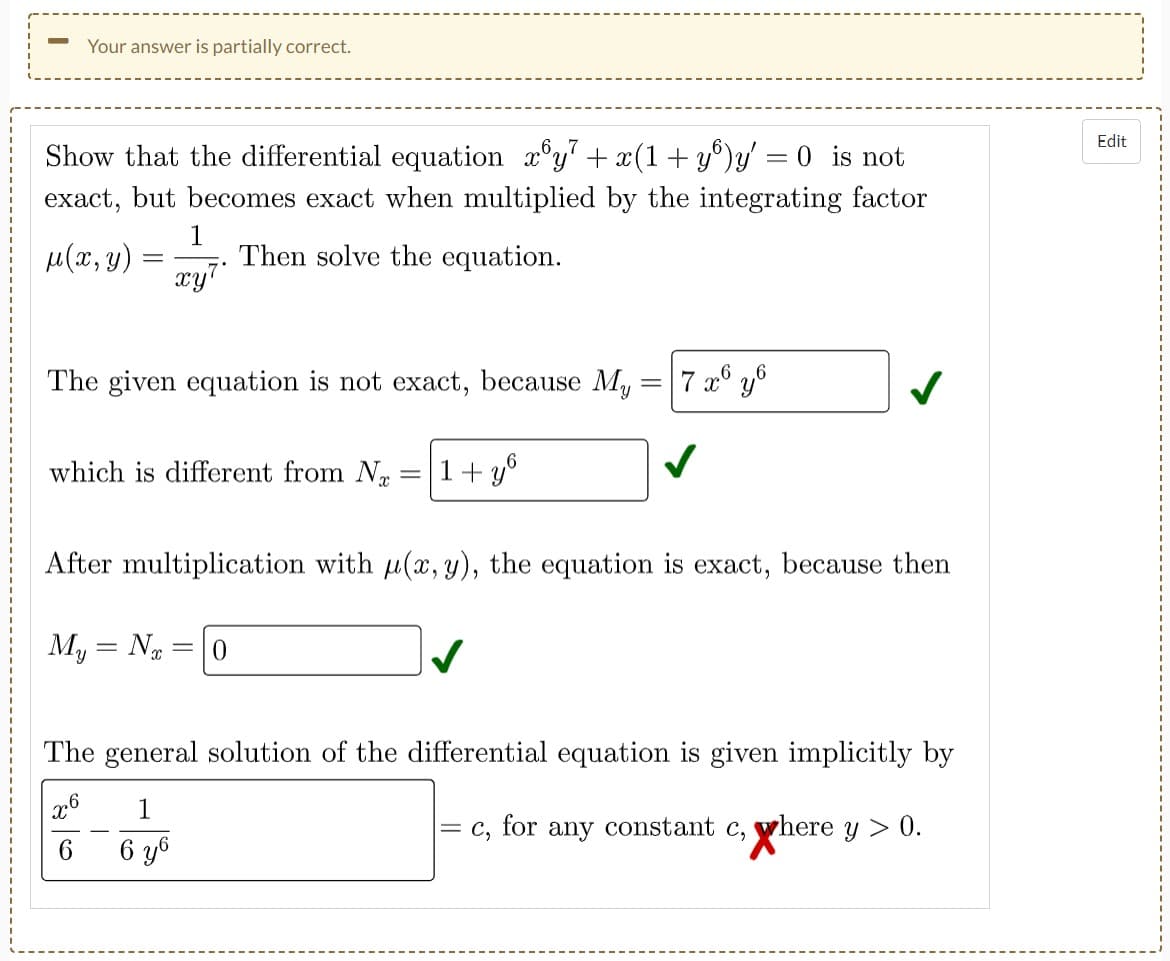 Your answer is partially correct.
Show that the differential equation_x³y² + x(1+yº)y' = 0 is not
exact, but becomes exact when multiplied by the integrating factor
1
μ(x, y)
Then solve the equation.
=
xy7
The given equation is not exact, because My
7 x6 yo
✓
which is different from N
1+y
=
After multiplication with u(x, y), the equation is exact, because then
My = N =10
The general solution of the differential equation is given implicitly by
x6
1
C₂ for any constant c, where y > 0.
6
6 y6
Edit