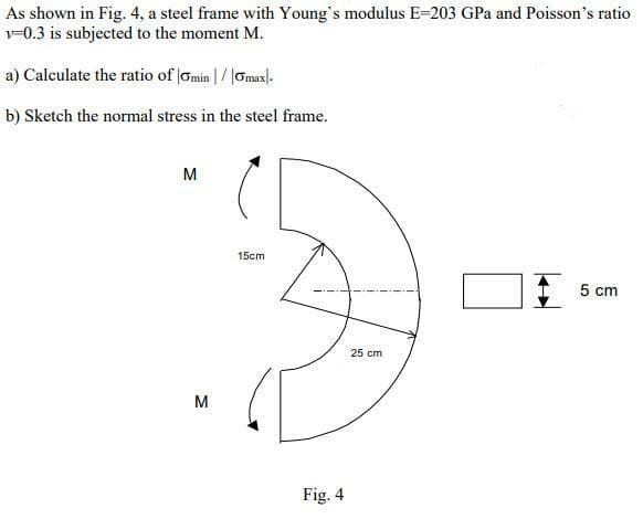 As shown in Fig. 4, a steel frame with Young's modulus E=203 GPa and Poisson's ratio
v-0.3 is subjected to the moment M.
a) Calculate the ratio of Gmin |/ |Omax).
b) Sketch the normal stress in the steel frame.
M
5cm
5 cm
25 cm
M
Fig. 4
