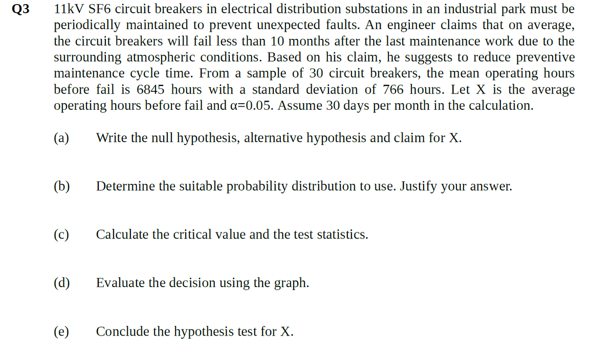 Q3
11kV SF6 circuit breakers in electrical distribution substations in an industrial park must be
periodically maintained to prevent unexpected faults. An engineer claims that on average,
the circuit breakers will fail less than 10 months after the last maintenance work due to the
surrounding atmospheric conditions. Based on his claim, he suggests to reduce preventive
maintenance cycle time. From a sample of 30 circuit breakers, the mean operating hours
before fail is 6845 hours with a standard deviation of 766 hours. Let X is the average
operating hours before fail and α=0.05. Assume 30 days per month in the calculation.
(a)
Write the null hypothesis, alternative hypothesis and claim for X.
(b)
(c)
(d)
(e)
Determine the suitable probability distribution to use. Justify your answer.
Calculate the critical value and the test statistics.
Evaluate the decision using the graph.
Conclude the hypothesis test for X.