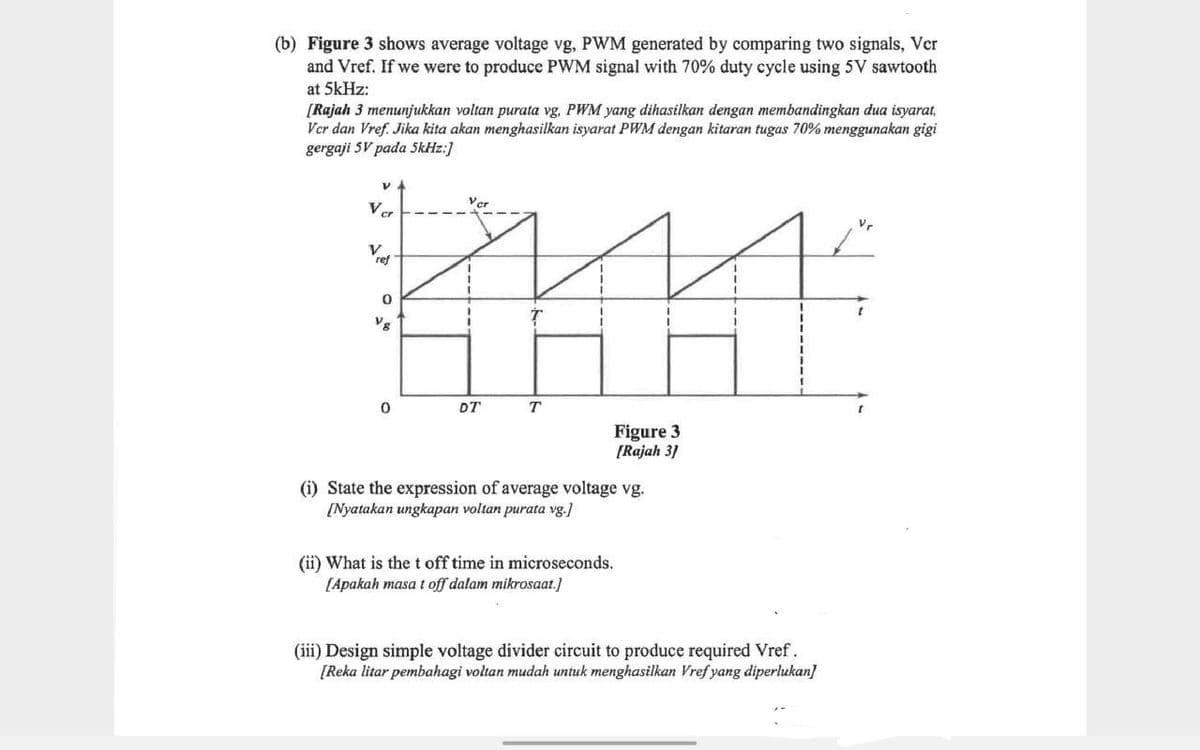 (b) Figure 3 shows average voltage vg, PWM generated by comparing two signals, Ver
and Vref. If we were to produce PWM signal with 70% duty cycle using 5V sawtooth
at 5kHz:
[Rajah 3 menunjukkan voltan purata vg, PWM yang dihasilkan dengan membandingkan dua isyarat,
Ver dan Vref. Jika kita akan menghasilkan isyarat PWM dengan kitaran tugas 70% menggunakan gigi
gergaji 5V pada 5kHz:]
VA
1111
T
Ver
V
ref
0
DT
Figure 3
[Rajah 3]
(i) State the expression of average voltage vg.
[Nyatakan ungkapan voltan purata vg.]
(ii) What is the t off time in microseconds.
[Apakah masa t off dalam mikrosaat.]
(iii) Design simple voltage divider circuit to produce required Vref.
[Reka litar pembahagi voltan mudah untuk menghasilkan Vref yang diperlukan]
Vr