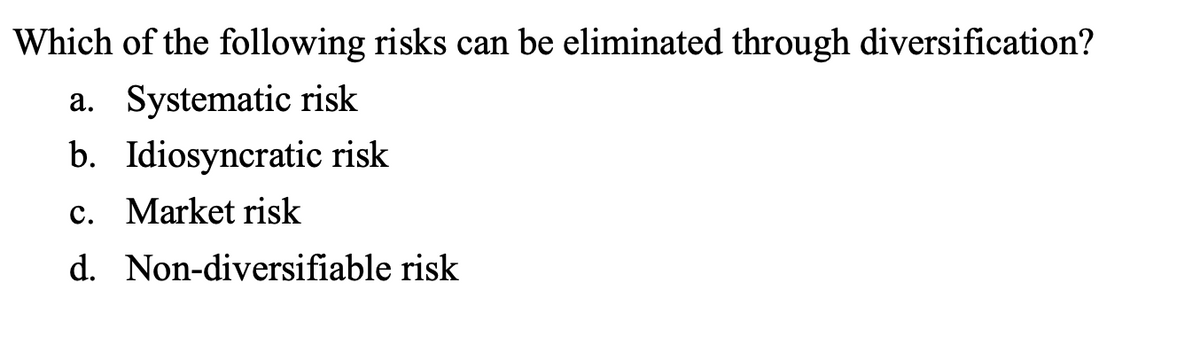 Which of the following risks can be eliminated through diversification?
a. Systematic risk
b. Idiosyncratic risk
c. Market risk
d. Non-diversifiable risk
