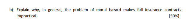 b) Explain why, in general, the problem of moral hazard makes full insurance contracts
impractical.
[50%]
