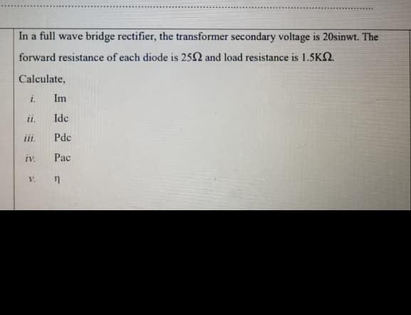 In a full wave bridge rectifier, the transformer secondary voltage is 20sinwt. The
forward resistance of each diode is 252 and load resistance is 1.5KN.
Calculate,
i.
Im
ii.
Idc
iii.
Pdc
iv.
Pac
V.
