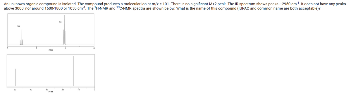 **Unknown Organic Compound Analysis**

An unknown organic compound is isolated, and various spectroscopic techniques are used to analyze its structure. The compound produces a molecular ion at m/z = 101, indicating its molecular weight. There is no significant M+2 peak. The IR spectrum shows prominent peaks around 2950 cm⁻¹. Notably, there are no peaks above 3000 cm⁻¹, nor around 1600-1800 cm⁻¹ or 1050 cm⁻¹. 

### **1H-NMR Spectrum Analysis:**

The ¹H-NMR spectrum exhibits the following characteristics:
- Two distinct peaks in the region of 0 to 3 ppm:
  - A singlet at around 2 ppm integrating to 2 protons (2H).
  - Another singlet at around 1 ppm integrating to 3 protons (3H).

### **13C-NMR Spectrum Analysis:**

The ¹³C-NMR spectrum exhibits the following characteristics:
- Three distinct peaks:
  - One peak at around 15 ppm.
  - Another peak at around 25 ppm.
  - A third peak at around 45 ppm.

### **Interpretation and Compound Identification:**

The spectral data suggests a simple organic compound, possibly an alkane or aliphatic compound, with no evidence of functional groups like alcohols, carbonyls, or carboxylic acids (due to the absence of peaks in the 1600-1800 cm⁻¹ and >3000 cm⁻¹ regions in the IR spectrum). 

### **Question for Students:**
Based on the provided spectral data:
- **Molecular ion at m/z = 101**
- **¹H-NMR with a singlet at 2 ppm (2H) and at 1 ppm (3H)**
- **¹³C-NMR peaks at around 15 ppm, 25 ppm, and 45 ppm**

**What is the name of this compound? (IUPAC and common name are both acceptable)**

This analytical approach allows students to delve into the interpretation of spectral data to deduce the structure of an unknown organic compound.