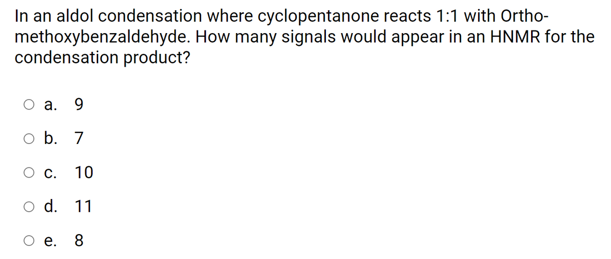 In an aldol condensation where cyclopentanone reacts 1:1 with Ortho-
methoxybenzaldehyde. How many signals would appear in an HNMR for the
condensation product?
а.
9.
o b. 7
С.
10
d. 11
O .
8
