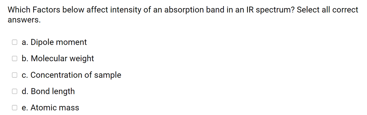 Which Factors below affect intensity of an absorption band in an IR spectrum? Select all correct
answers.
a. Dipole moment
O b. Molecular weight
c. Concentration of sample
d. Bond length
e. Atomic mass
