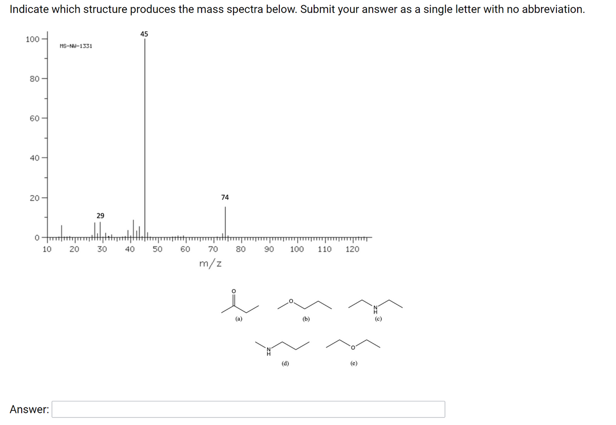 ### Identifying the Structure Producing the Mass Spectra

#### Problem Statement:
Indicate which structure produces the mass spectra below. Submit your answer as a single letter with no abbreviation.

#### Mass Spectrum Explanation:
The mass spectrum provided displays the following key peaks (m/z is the mass-to-charge ratio):
- A peak at m/z = 29
- A large peak at m/z = 45
- A peak at m/z = 74

The y-axis represents the relative intensity of the detected ions, ranging from 0 to 100. The x-axis represents the m/z values, ranging from 10 to 120.

#### Provided Structures:
Below the mass spectrum, six chemical structures are shown with labels (a) to (f):

**Structure (a):**
```
   O
   | |
CH3-C-CH3
```

**Structure (b):**
```
   O
   | |
CH3-O-CH2-CH3
```

**Structure (c):**
```
CH3-CH2-NH2
```

**Structure (d):**
```
   H
   |
CH3-CH2-NH-CH3
```

**Structure (e):**
```
CH3-CH-O-CH2-CH3
```

#### Answer Section:

- **Answer:**

Please match the observed peaks with the given structures to determine which structure corresponds to the provided mass spectrum. 

**Answer**: ____

> Note: When you submit the answer, make sure to provide the answer as a single letter (a, b, c, d, e, or f) without any abbreviation.

