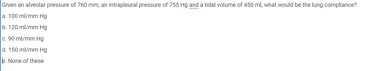 Given an alveolar pressure of 760 mm, an intrapleural pressure of 755 Hg and a tidal volume of 450 ml, what would be the lung compliance?
a. 100 ml/mm Hg
b. 120 ml/mm Hg
c. 90 ml/mm Hg
d. 150 ml/mm Hg
e. None of these
