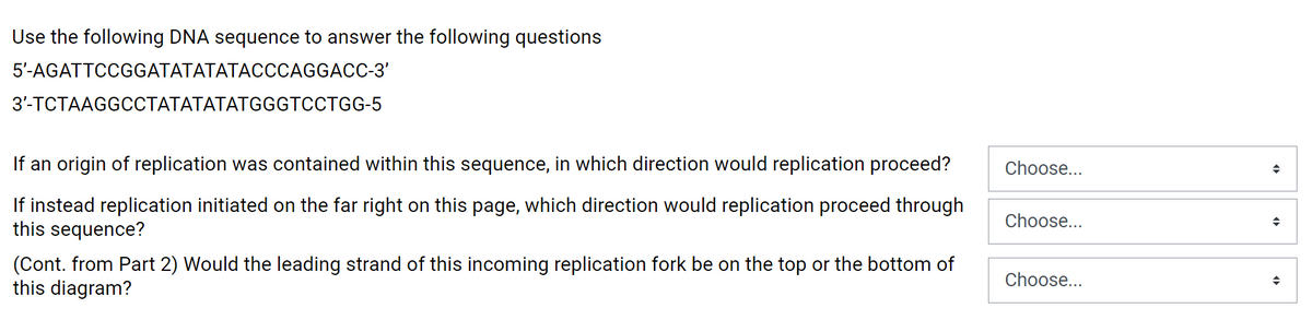 Use the following DNA sequence to answer the following questions
5'-AGATTCCGGATATATATACCCAGGACC-3'
3'-TCTAAGGCCTATATATATGGGTCCTGG-5
If an origin of replication was contained within this sequence, in which direction would replication proceed?
Choose...
If instead replication initiated on the far right on this page, which direction would replication proceed through
this sequence?
Choose...
(Cont. from Part 2) Would the leading strand of this incoming replication fork be on the top or the bottom of
this diagram?
Choose...
