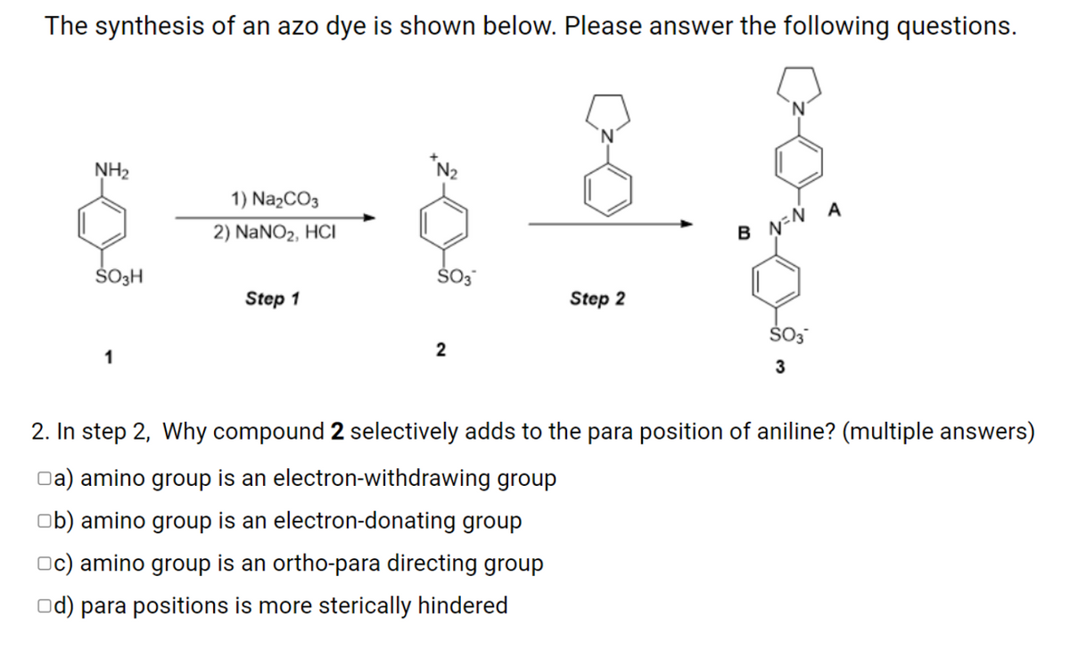 The synthesis of an azo dye is shown below. Please answer the following questions.
NH2
*N2
1) Na2CO3
2) NANO2, HCI
B N-N A
ŠOH
Step 1
Step 2
1
2. In step 2, Why compound 2 selectively adds to the para position of aniline? (multiple answers)
Oa) amino group is an electron-withdrawing group
ob) amino group is an electron-donating group
Oc) amino group is an ortho-para directing group
Od) para positions is more sterically hindered
