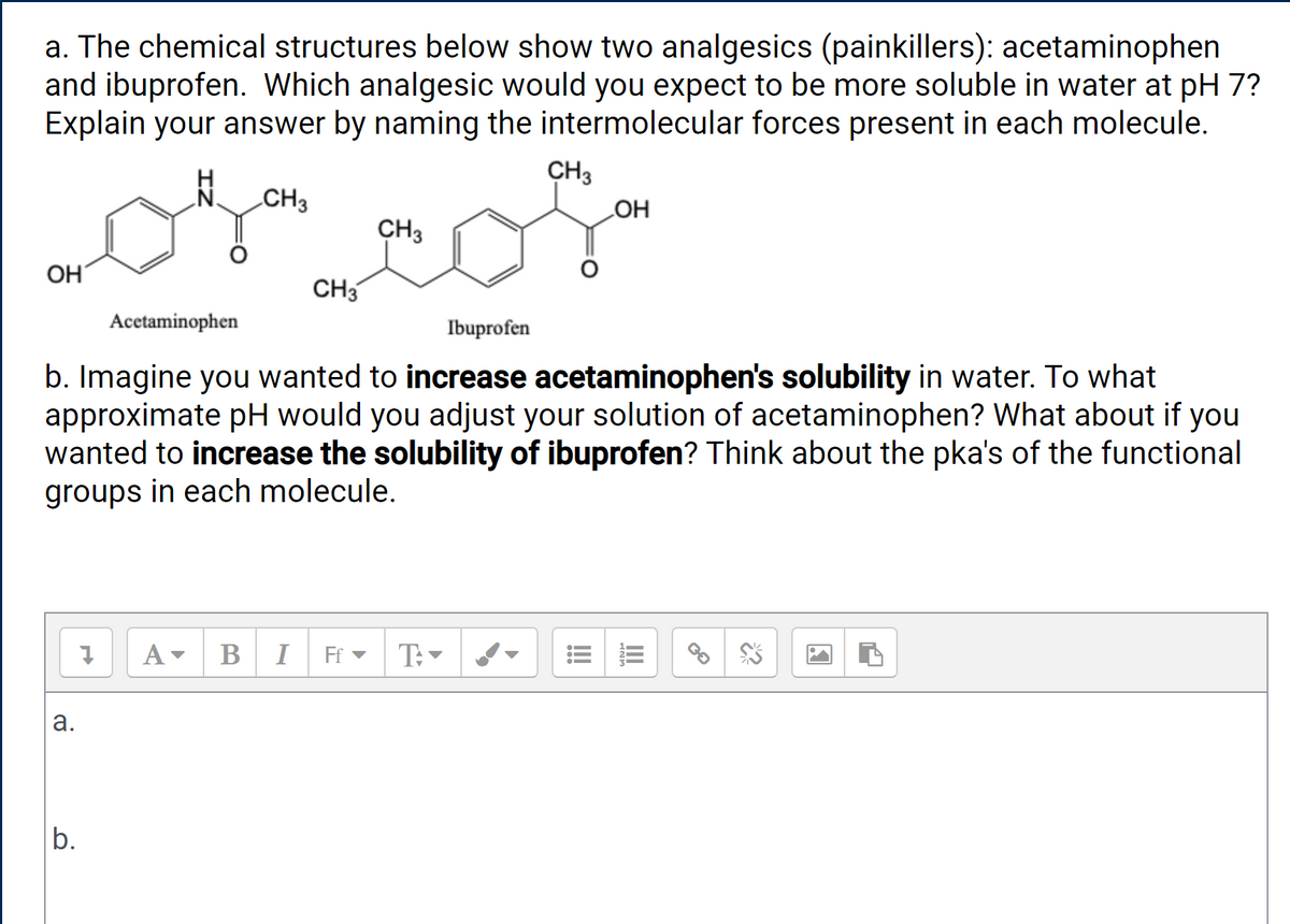 a. The chemical structures below show two analgesics (painkillers): acetaminophen
and ibuprofen. Which analgesic would you expect to be more soluble in water at pH 7?
Explain your answer by naming the intermolecular forces present in each molecule.
CH3
HO
N CH3
CH3
OH
CH3
Acetaminophen
Ibuprofen
b. Imagine you wanted to increase acetaminophen's solubility in water. To what
approximate pH would you adjust your solution of acetaminophen? What about if you
wanted to increase the solubility of ibuprofen? Think about the pka's of the functional
groups in each molecule.
В
I
Ff -
а.
b.
