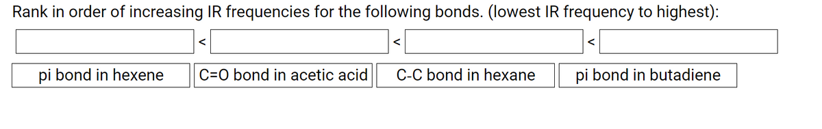 Rank in order of increasing IR frequencies for the following bonds. (lowest IR frequency to highest):
<
pi bond in hexene
C=0 bond in acetic acid
C-C bond in hexane
pi bond in butadiene
