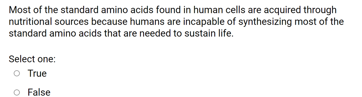 ### Question on Amino Acids and Nutrition

**Statement:**  
Most of the standard amino acids found in human cells are acquired through nutritional sources because humans are incapable of synthesizing most of the standard amino acids that are needed to sustain life.

**Question:**  
Select one:

- ○ True
- ○ False