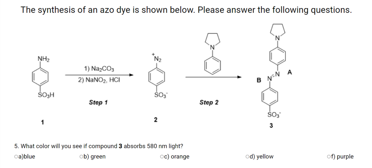 The synthesis of an azo dye is shown below. Please answer the following questions.
NH2
*N2
1) NazCO3
A
2) NANO2, HCI
ŠO3H
Š03
Step 1
Step 2
5. What color will you see if compound 3 absorbs 580 nm light?
oa)blue
ob) green
oc) orange
od) yellow
of) purple
