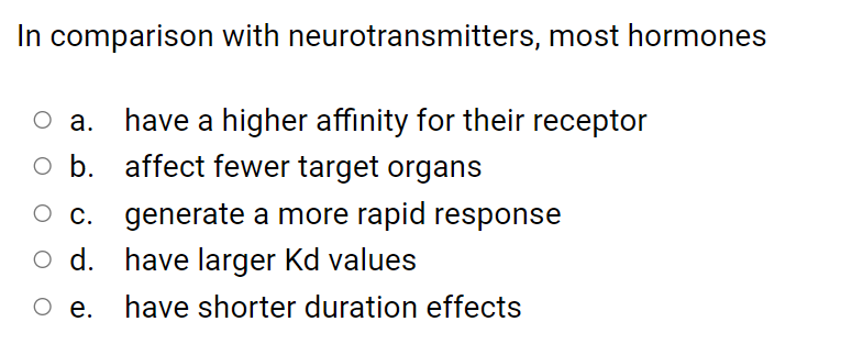In comparison with neurotransmitters, most hormones
have a higher affinity for their receptor
o b. affect fewer target organs
O c. generate a more rapid response
o d. have larger Kd values
O e.
have shorter duration effects
