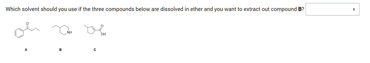 **Extraction of Compound B Using Appropriate Solvent**

**Question:**
Which solvent should you use if the three compounds below are dissolved in ether and you want to extract out compound B?

**Compounds:**
1. **Compound A:**
   - Structure: A benzene ring with a ketone (cyclohexanone) attached to an ethyl group.

2. **Compound B:**
   - Structure: A cyclohexane ring with an amine group (NH).

3. **Compound C:**
   - Structure: A hexane chain with a hydroxyl group (OH) and a ketone (carbonyl group).

**Explanation of Graphs/Diagrams:**
The image above includes the chemical structures of three compounds labeled A, B, and C. These structures are:
- **Compound A:** A six-membered ring with a ketone group and an ethyl side chain.
- **Compound B:** A six-membered ring with an amine group.
- **Compound C:** A straight-chain molecule that contains both hydroxyl and ketone functional groups.

The question is inquiring about the appropriate solvent to use to selectively extract compound B from a mixture dissolved in ether.