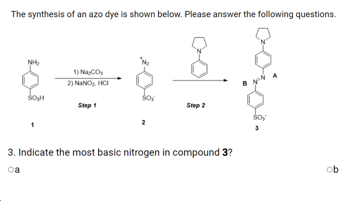 The synthesis of an azo dye is shown below. Please answer the following questions.
NH2
1) NazCO3
2) NANO2, HCI
B N-N A
ŠOH
Step 1
Step 2
1
3. Indicate the most basic nitrogen in compound 3?
Oa
ob
