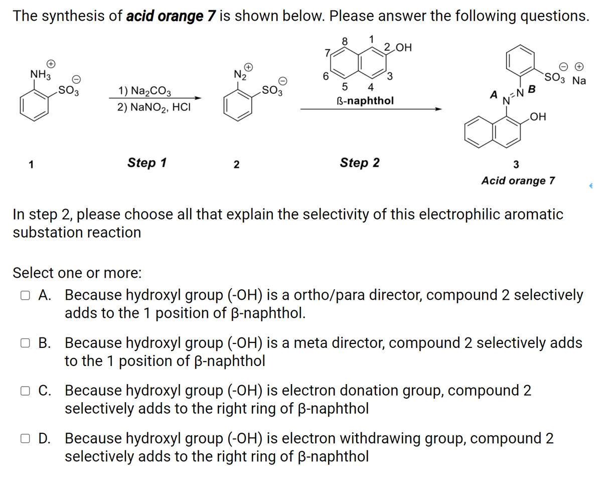 The synthesis of acid orange 7 is shown below. Please answer the following questions.
8 1
2 OH
N2
SO3
NH3
SO3 Na
4
1) Na2CO3
A
EOS
B-naphthol
2) NaNO2, HCI
HO
Step 1
2
Step 2
3
Acid orange 7
In step 2, please choose all that explain the selectivity of this electrophilic aromatic
substation reaction
Select one or more:
O A. Because hydroxyl group (-OH) is a ortho/para director, compound 2 selectively
adds to the 1 position of B-naphthol.
O B. Because hydroxyl group (-OH) is a meta director, compound 2 selectively adds
to the 1 position of B-naphthol
O C. Because hydroxyl group (-OH) is electron donation group, compound 2
selectively adds to the right ring of B-naphthol
O D. Because hydroxyl group (-OH) is electron withdrawing group, compound 2
selectively adds to the right ring of B-naphthol
