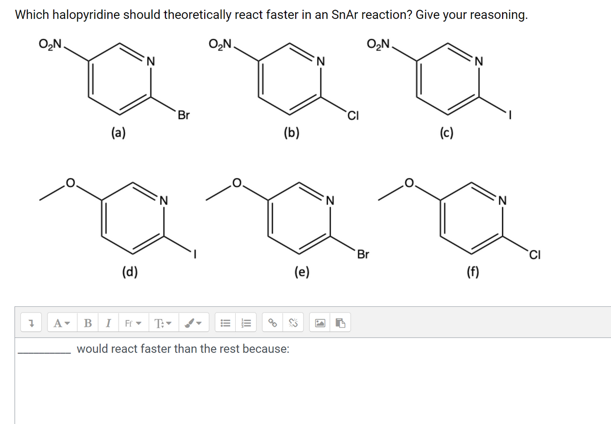 **Title: Understanding the Reactivity of Halopyridines in an SnAr Reaction**

**Question:**
Which halopyridine should theoretically react faster in an SnAr (nucleophilic aromatic substitution) reaction? Give your reasoning.

**Structures of Halopyridines:**
- (a) 2-Bromo-3-nitropyridine  
  ![2-Bromo-3-nitropyridine](https://example.com/structure-a)
  
- (b) 2-Chloro-3-nitropyridine  
  ![2-Chloro-3-nitropyridine](https://example.com/structure-b)
  
- (c) 2-Iodo-3-nitropyridine  
  ![2-Iodo-3-nitropyridine](https://example.com/structure-c)
  
- (d) 2-Iodo-6-methoxypyridine  
  ![2-Iodo-6-methoxypyridine](https://example.com/structure-d)
  
- (e) 2-Bromo-6-methoxypyridine  
  ![2-Bromo-6-methoxypyridine](https://example.com/structure-e)
  
- (f) 2-Chloro-6-methoxypyridine  
  ![2-Chloro-6-methoxypyridine](https://example.com/structure-f)

**Explanation of Diagrams:**

Each diagram represents the structure of different halopyridines. Pyridine is a six-membered aromatic ring containing one nitrogen atom. Each halopyridine molecule has unique substituents (either a nitro group or a methoxy group) in addition to a halogen atom (bromine, chlorine, or iodine).

Diagrams (a), (b), and (c) illustrate nitro-substituted halopyridines, while diagrams (d), (e), and (f) show methoxy-substituted halopyridines. The position of these substituents along with the type of halogen atom significantly influences their reactivity in nucleophilic aromatic substitution reactions.

**Answer:**

[a, b, c, d, e, f] would react faster than the rest because:

1. **Electron-Donating vs. Electron-Withdrawing Groups**: The rate of an SnAr reaction is significantly influenced by the substit