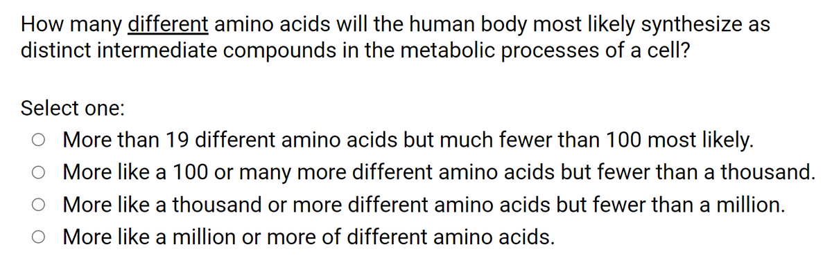 How many different amino acids will the human body most likely synthesize as
distinct intermediate compounds in the metabolic processes of a cell?
Select one:
O More than 19 different amino acids but much fewer than 100 most likely.
O More like a 100 or many more different amino acids but fewer than a thousand.
O More like a thousand or more different amino acids but fewer than a million.
O More like a million or more of different amino acids.
