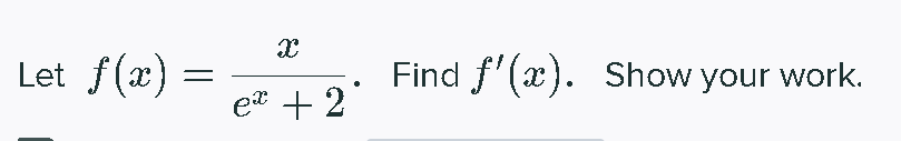 **Problem Statement:**

Let \( f(x) = \frac{x}{e^x + 2} \). Find \( f'(x) \). Show your work.

**Solution Explanation:**

To find the derivative \( f'(x) \), we will use the quotient rule for derivatives. The quotient rule states that if you have a function \( f(x) = \frac{u(x)}{v(x)} \), then the derivative is given by:

\[
f'(x) = \frac{u'(x)v(x) - u(x)v'(x)}{(v(x))^2}
\]

For this problem, let:
- \( u(x) = x \), so \( u'(x) = 1 \).
- \( v(x) = e^x + 2 \), so \( v'(x) = e^x \).

Applying the quotient rule:

\[
f'(x) = \frac{(1)(e^x + 2) - (x)(e^x)}{(e^x + 2)^2}
\]

Simplify the expression:

\[
f'(x) = \frac{e^x + 2 - xe^x}{(e^x + 2)^2}
\]

Thus, the derivative of the function \( f(x) = \frac{x}{e^x + 2} \) is:

\[
f'(x) = \frac{e^x + 2 - xe^x}{(e^x + 2)^2}
\]

This derivative tells us the rate of change of the function \( f(x) \) at any point \( x \).