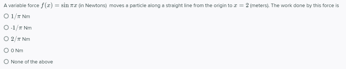 A variable force f(x) = sin Tx (in Newtons) moves a particle along a straight line from the origin to x = 2 (meters). The work done by this force is
O 1/T Nm
-1/T Nm
O 2/T Nm
O Nm
O None of the above
