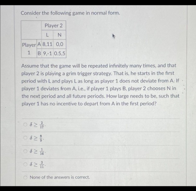 Consider the following game in normal form.
Player 2
L
N
Player A 8,11 0,0
1 B 9,-1 0.5,5
Assume that the game will be repeated infinitely many times, and that
player 2 is playing a grim trigger strategy. That is, he starts in the first
period with L and plays L as long as player 1 does not deviate from A: If
player 1 deviates from A, i.e., if player 1 plays B, player 2 chooses N in
the next period and all future periods. How large needs to be, such that
player 1 has no incentive to depart from A in the first period?
062 1/1/1/00
0629/0.
0821/16
0621
68
None of the answers is correct.