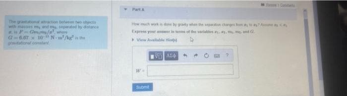 eeCatete
Part A
The graitational attraction between two obncta
with masses m nd me sepauted by distanice
is PGmm/awhere
G-6.07 x 10"N- m/kg i the
gravitabonal conatant
How much work is done by gravty when the separation changes om Ane R
Express your answer in te of the variables ..m m and C.
View Available Hints
Submit
