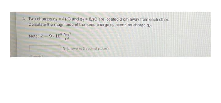 4. Two charges q1 = 4µC and q2 = 8uC are located 3 cm away from each other.
Calculate the magnitude of the force charge q, exerts on charge q2.
Note: k =9.10° Nm
N (answer to 2 decimal places)
