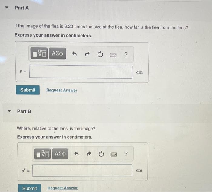 Part A
If the image of the flea is 6.20 times the size of the flea, how far is the flea from the lens?
Express your answer in centimeters.
ΑΣφ
?
S =
cm
Submit
Request Answer
Part B
Where, relative to the lens, is the image?
Express your answer in centimeters.
cm
Submit
Request Answer
