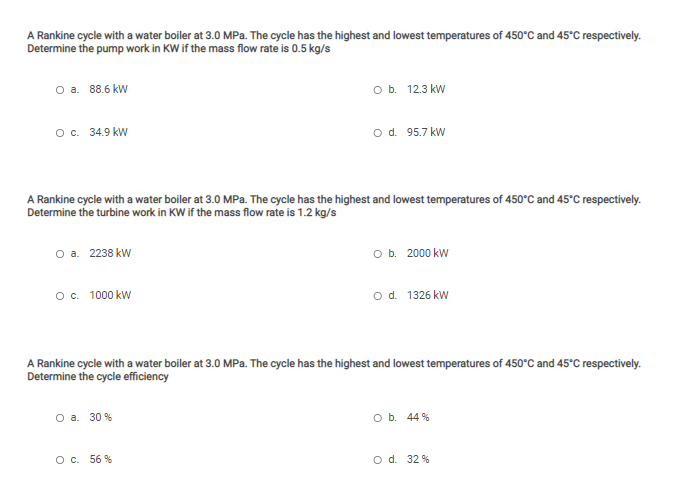 A Rankine cycle with a water boiler at 3.0 MPa. The cycle has the highest and lowest temperatures of 450°C and 45°C respectively.
Determine the pump work in KW if the mass flow rate is 0.5 kg/s
Оа. 88.6 kW
оь. 123 kW
о с. 34.9 kW
o d. 95.7 kW
A Rankine cycle with a water boiler at 3.0 MPa. The cycle has the highest and lowest temperatures of 450°C and 45°C respectively.
Determine the turbine work in KW if the mass flow rate is 1.2 kg/s
O a. 2238 kw
O b. 2000 kW
Oc. 1000 kW
od. 1326 kw
A Rankine cycle with a water boiler at 3.0 MPa. The cycle has the highest and lowest temperatures of 450°C and 45°C respectively.
Determine the cycle efficiency
O a. 30 %
O b. 44 %
O c. 56 %
o d. 32 %
