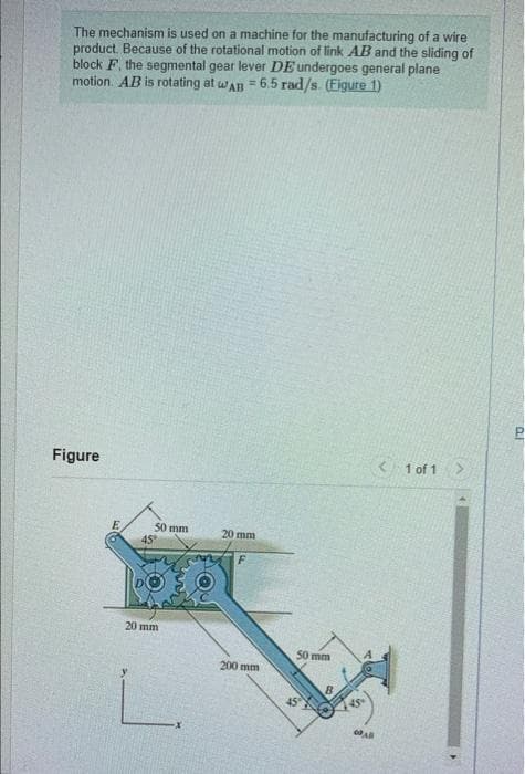 The mechanism is used on a machine for the manufacturing of a wire
product. Because of the rotational motion of link AB and the sliding of
block F, the segmental gear lever DE undergoes general plane
%3!
motion. AB is rotating at wAn = 6.5 rad/s. (Eigure 1)
Figure
< 1 of 1>
50 mm
20 mm
F.
20 mm
50 mm
200 mm
