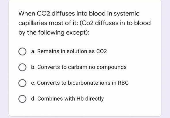 When CO2 diffuses into blood in systemic
capillaries most of it: (Co2 diffuses in to blood
by the following except):
a. Remains in solution as CO2
b. Converts to carbamino compounds
O c. Converts to bicarbonate ions in RBC
d. Combines with Hb directly
