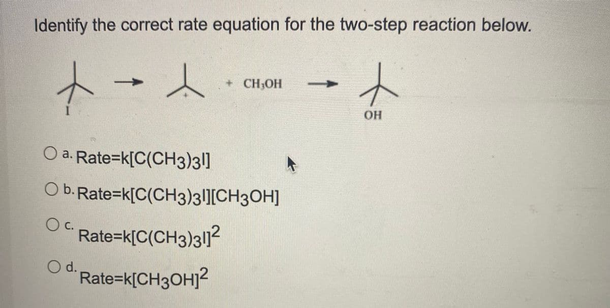 Identify the correct rate equation for the two-step reaction below.
+ CH;OH
OH
O a. Rate=k[C(CH3)3|]
Ob.Rate=k[C(CH3)3l][CH3OH]
c.
Rate=k[C(CH3)3l]?
d.
Rate=k[CH3OHJ?
