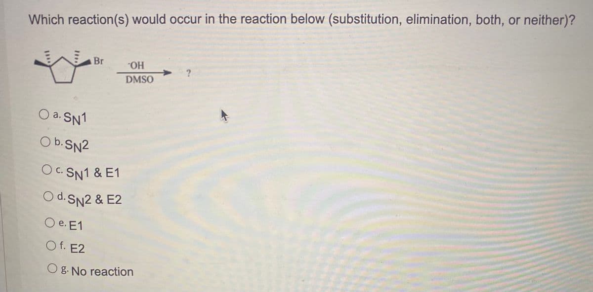 Which reaction(s) would occur in the reaction below (substitution, elimination, both, or neither)?
Br
HO-
DMSO
O a. SN1
O b.SN2
OC. SN1 & E1
С.
O d.SN2 & E2
O e. E1
O f. E2
O g. No reaction
