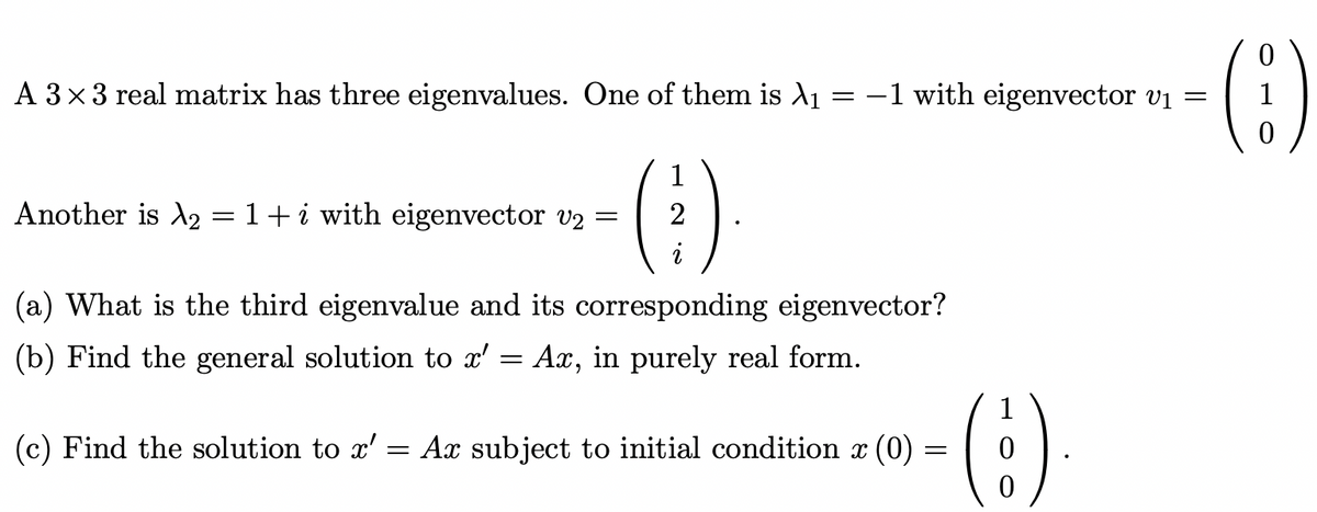 A 3×3 real matrix has three eigenvalues. One of them is λ₁
=
Another is A₂ = 1 + i with eigenvector v2
- (3)
=
-1 with eigenvector v₁ =
(a) What is the third eigenvalue and its corresponding eigenvector?
(b) Find the general solution to x'
=
Ax, in purely real form.
(c) Find the solution to x' = Ax subject to initial condition x (0)
=
(:).
(6)
1