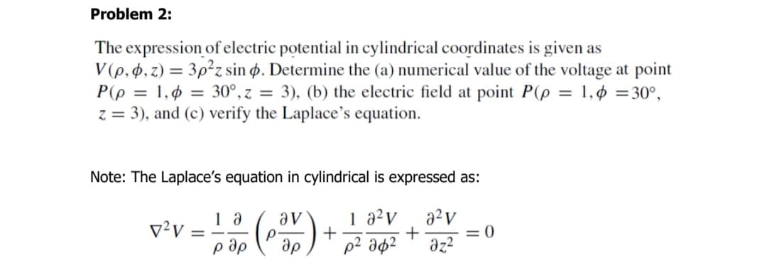 Problem 2:
The expression of electric potential in cylindrical coordinates is given as
V (p, 4, z) = 3p²z sin ø. Determine the (a) numerical value of the voltage at point
P(p = 1,¢ = 30°, z = 3), (b) the electric field at point P(p = 1,ø =30°,
z = 3), and (c) verify the Laplace's equation.
%3D
Note: The Laplace's equation in cylindrical is expressed as:
()
1 a²v
+
p² ap²
av
v²v
= 0
p ap
ap
az?
