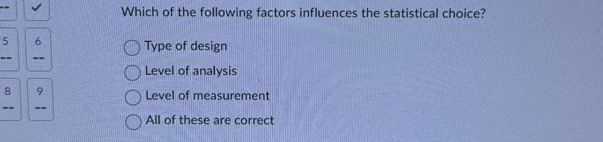 5
8
6
33
9
Which of the following factors influences the statistical choice?
Type of design
Level of analysis
Level of measurement
All of these are correct