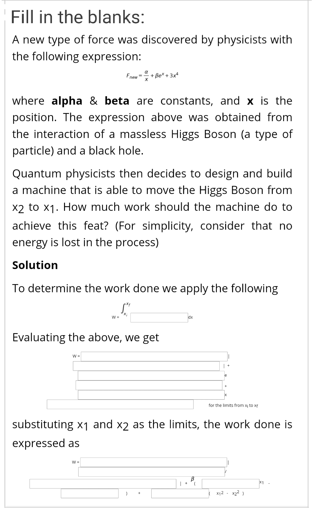 A new type of force was discovered by physicists witl
the following expression:
a
Fnew = + Be* + 3x*
where alpha & beta are constants, and x is th
position. The expression above was obtained from
the interaction of a massless Higgs Boson (a type c
particle) and a black hole.
Quantum physicists then decides to design and buil.
a machine that is able to move the Higgs Boson from
X2 to x1. How much work should the machine do t
achieve this feat? (For simplicity, consider that ne
energy is lost in the process)
Solution
To determine the work done we apply the following
X;
W =
dx
Evaluating the above, we get
W =
for the limits from xj to xf
substituting x1 and x2 as the limits, the work done i
expressed as
W =
x1
x12 - x22 )
