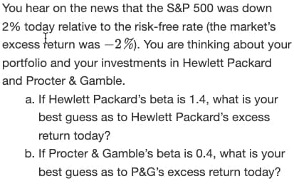 You hear on the news that the S&P 500 was down
2% today relative to the risk-free rate (the market's
excess feturn was -2%). You are thinking about your
portfolio and your investments in Hewlett Packard
and Procter & Gamble.
a. If Hewlett Packard's beta is 1.4, what is your
best guess as to Hewlett Packard's excess
return today?
b. If Procter & Gamble's beta is 0.4, what is your
best guess as to P&G's excess return today?