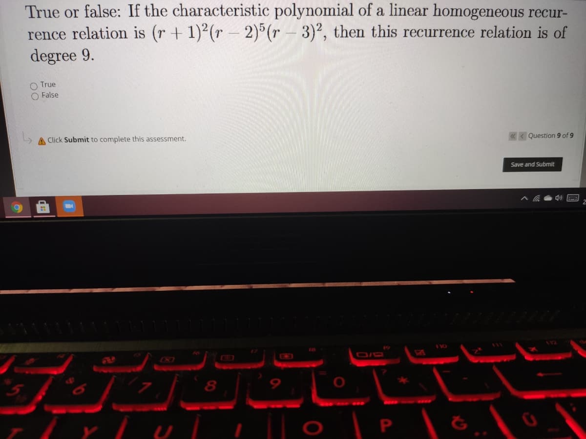 True or false: If the characteristic polynomial of a linear homogeneous recur-
rence relation is (r+ 1)2(r - 2)°(r – 3)², then this recurrence relation is of
degree 9.
True
O False
A Click Submit to complete this assessment.
« < Question 9 of 9
Save and Submit
XI
8
|| o
P
