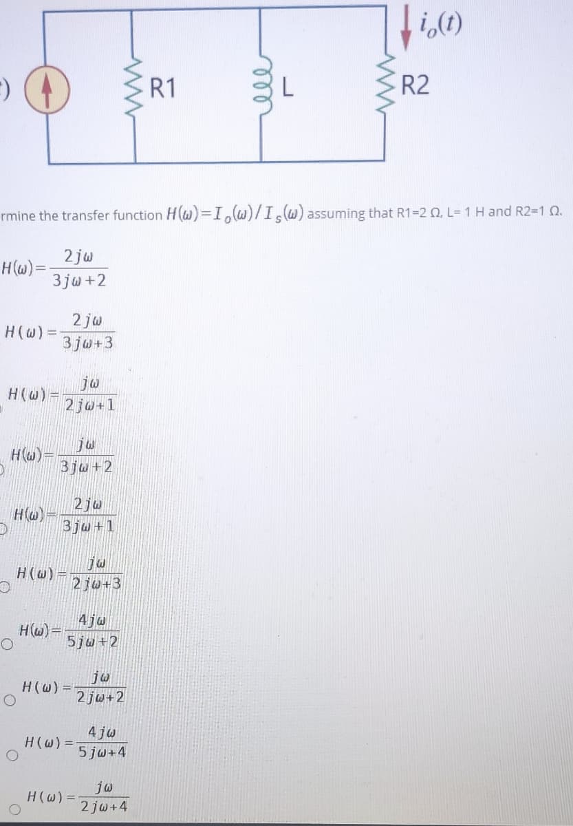 i,(1)
R1
R2
rmine the transfer function H(W)=I,w)/IW) assuming that R1=2 Q, L= 1 H and R2-1 Q.
2 jw
H(w)=
3 jw +2
2 jw
H(W) =
3jo+3
je
H(@) =
2 ju+1
H(u)=
Bju+2
2ju
H(w)=
3ju+1
H(w)=
2 jw+3
4jw
HW)=
5jw+2
H(W) =
2 jw+2
4 jw
5 jw+4
H(w) =
jw
H(w) =
2 jw+4
ll
