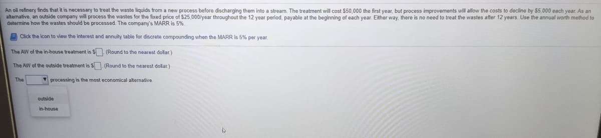 An oil refinery finds that it is necessary to treat the waste liquids from a new process before discharging them into a stream. The treatment will cost $50,000 the first year, but process improvements will allow the costs to decline by 5,000 each year. As an
alternative, an outside company will process the wastes for the fixed price of $25,000/year throughout the 12 year period, payable at the beginning of each year. Either way, there is no need to treat the wastes after 12 years. Use the annual worth method to
determine how the wastes should be processed. The company's MARR is 5%.
E Click the icon to view the interest and annuity table for discrete compounding when the MARR is 5% per vear.
The AW of the in-house treatment is $ (Round to the nearest dollar.)
The AW of the outside treatment is S. (Round to the nearest dollar)
The
V processing is the most economical alternative.
outside
in-house
