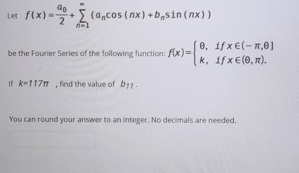 Let f(x)%3D
(a,cos (nx)+b,sin (nx))
0, if x €(-n,0]
k, ifx€(0, 7).
be the Fourier Series of the following function: f(x)D
If k=117TT
find the value of b11.
You can round your answer to an integer. No decimals are needed.
