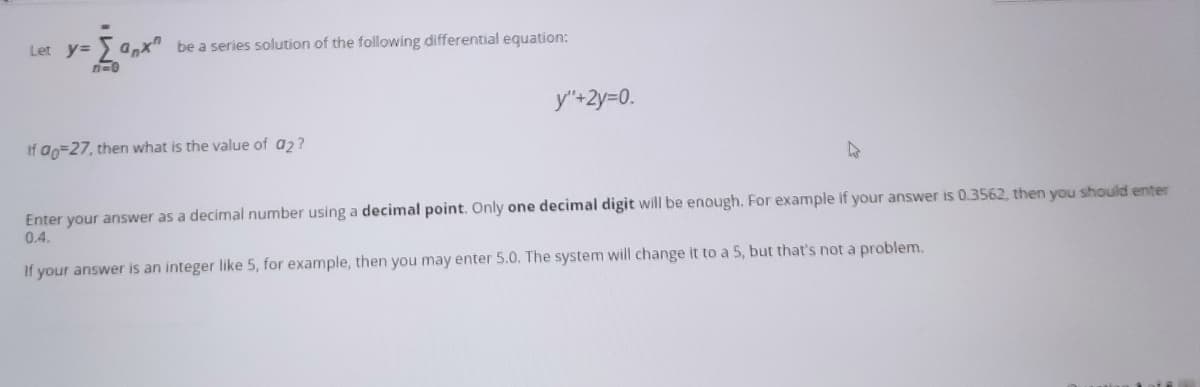 Let y= a,x"
be a series solution of the following differential equation:
y"+2y=0.
If ao=27, then what is the value of a2?
47
Enter your answer as a decimal number using a decimal point. Only one decimal digit will be enough. For example if your answer is 0.3562, then you should enter
0.4.
If your answer is an integer like 5, for example, then you may enter 5.0. The system will change it to a 5, but that's not a problem.
