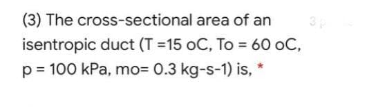 3
(3) The cross-sectional area of an
isentropic duct (T =15 oC, To = 60 oC,
p = 100 kPa, mo=
0.3 kg-s-1) is, *
