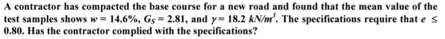 A contractor has compacted the base course for a new road and found that the mean value of the
test samples shows w = 14.6%, Gs = 2.81, and y= 18.2 kN/m². The specifications require that e s
0.80. Has the contractor complied with the specifications?
